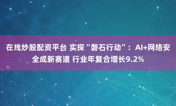 在线炒股配资平台 实探“磐石行动”：AI+网络安全成新赛道 行业年复合增长9.2%