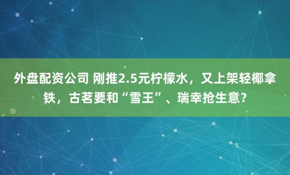 外盘配资公司 刚推2.5元柠檬水，又上架轻椰拿铁，古茗要和“雪王”、瑞幸抢生意？