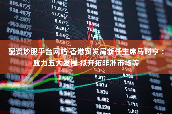 配资炒股平台网站 香港贸发局新任主席马时亨︰致力五大发展 拟开拓非洲市场等