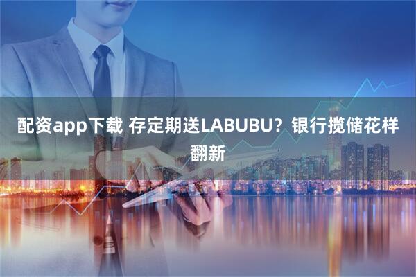 配资app下载 存定期送LABUBU？银行揽储花样翻新