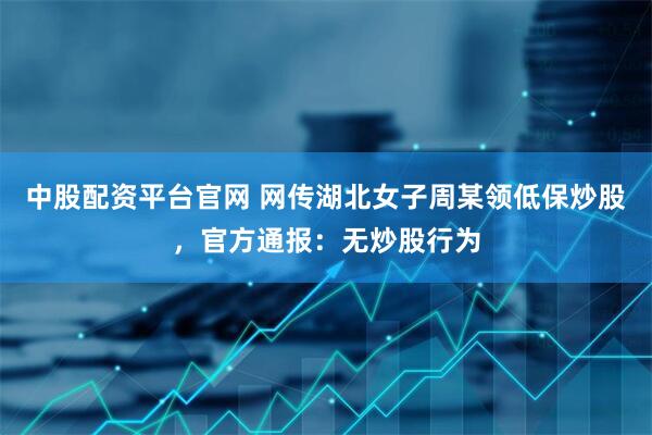 中股配资平台官网 网传湖北女子周某领低保炒股，官方通报：无炒股行为