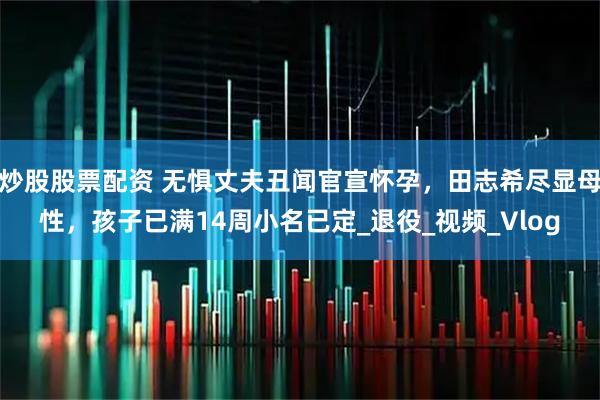 炒股股票配资 无惧丈夫丑闻官宣怀孕，田志希尽显母性，孩子已满14周小名已定_退役_视频_Vlog