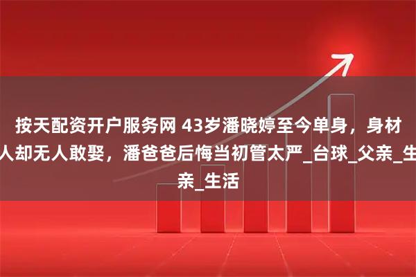 按天配资开户服务网 43岁潘晓婷至今单身，身材傲人却无人敢娶，潘爸爸后悔当初管太严_台球_父亲_生活