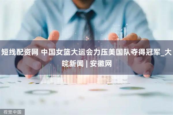 短线配资网 中国女篮大运会力压美国队夺得冠军_大皖新闻 | 安徽网