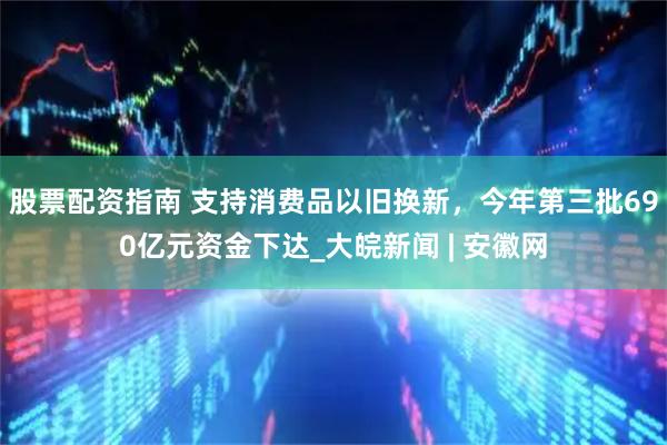 股票配资指南 支持消费品以旧换新，今年第三批690亿元资金下达_大皖新闻 | 安徽网