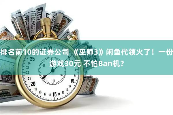 排名前10的证券公司 《巫师3》闲鱼代领火了！一份游戏30元 不怕Ban机？