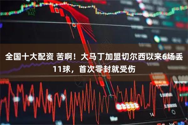 全国十大配资 苦啊！大马丁加盟切尔西以来6场丢11球，首次零封就受伤